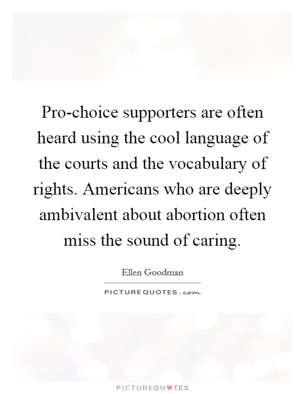 Pro-choice supporters are often heard using the cool language of the courts and the vocabulary of rights. Americans who are deeply ambivalent about abortion often miss the sound of caring Picture Quote #1