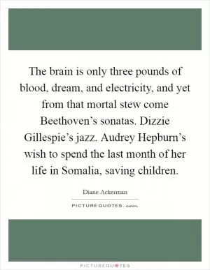 The brain is only three pounds of blood, dream, and electricity, and yet from that mortal stew come Beethoven’s sonatas. Dizzie Gillespie’s jazz. Audrey Hepburn’s wish to spend the last month of her life in Somalia, saving children Picture Quote #1
