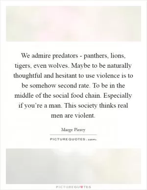 We admire predators - panthers, lions, tigers, even wolves. Maybe to be naturally thoughtful and hesitant to use violence is to be somehow second rate. To be in the middle of the social food chain. Especially if you’re a man. This society thinks real men are violent Picture Quote #1
