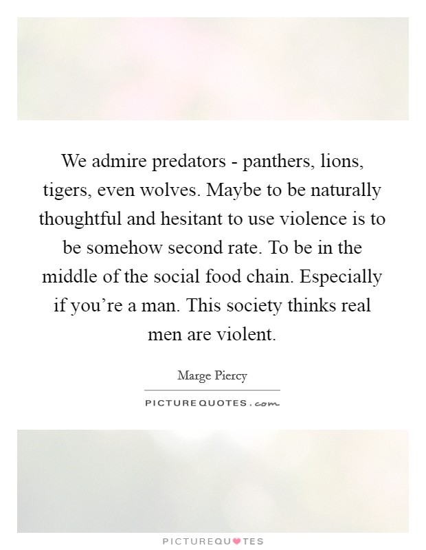 We admire predators - panthers, lions, tigers, even wolves. Maybe to be naturally thoughtful and hesitant to use violence is to be somehow second rate. To be in the middle of the social food chain. Especially if you're a man. This society thinks real men are violent Picture Quote #1
