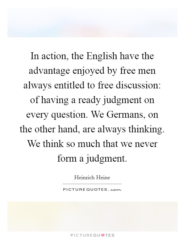 In action, the English have the advantage enjoyed by free men always entitled to free discussion: of having a ready judgment on every question. We Germans, on the other hand, are always thinking. We think so much that we never form a judgment Picture Quote #1