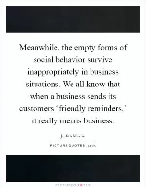 Meanwhile, the empty forms of social behavior survive inappropriately in business situations. We all know that when a business sends its customers ‘friendly reminders,’ it really means business Picture Quote #1