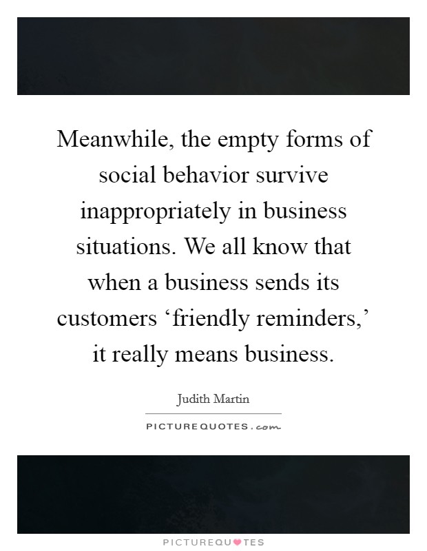 Meanwhile, the empty forms of social behavior survive inappropriately in business situations. We all know that when a business sends its customers ‘friendly reminders,' it really means business Picture Quote #1