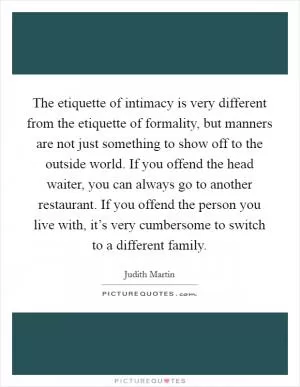 The etiquette of intimacy is very different from the etiquette of formality, but manners are not just something to show off to the outside world. If you offend the head waiter, you can always go to another restaurant. If you offend the person you live with, it’s very cumbersome to switch to a different family Picture Quote #1