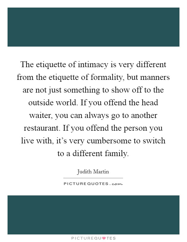 The etiquette of intimacy is very different from the etiquette of formality, but manners are not just something to show off to the outside world. If you offend the head waiter, you can always go to another restaurant. If you offend the person you live with, it's very cumbersome to switch to a different family Picture Quote #1