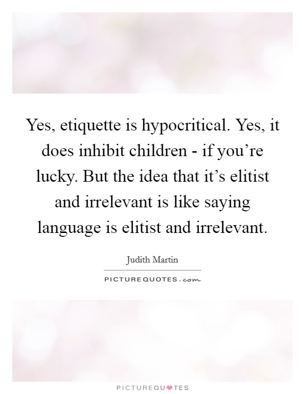 Yes, etiquette is hypocritical. Yes, it does inhibit children - if you're lucky. But the idea that it's elitist and irrelevant is like saying language is elitist and irrelevant Picture Quote #1