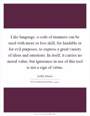 Like language, a code of manners can be used with more or less skill, for laudable or for evil purposes, to express a great variety of ideas and emotions. In itself, it carries no moral value, but ignorance in use of this tool is not a sign of virtue Picture Quote #1