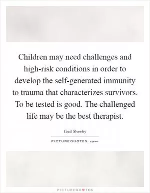 Children may need challenges and high-risk conditions in order to develop the self-generated immunity to trauma that characterizes survivors. To be tested is good. The challenged life may be the best therapist Picture Quote #1