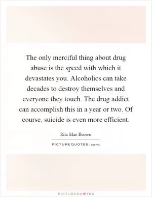 The only merciful thing about drug abuse is the speed with which it devastates you. Alcoholics can take decades to destroy themselves and everyone they touch. The drug addict can accomplish this in a year or two. Of course, suicide is even more efficient Picture Quote #1