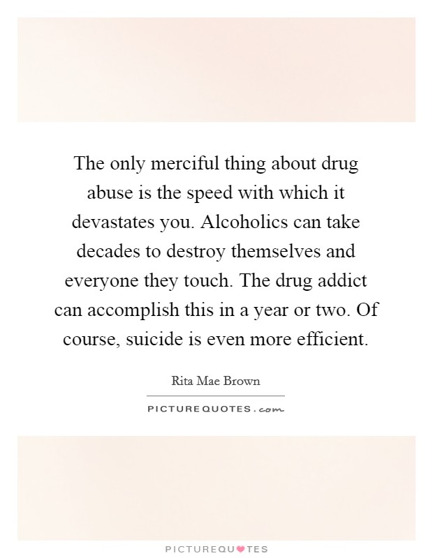 The only merciful thing about drug abuse is the speed with which it devastates you. Alcoholics can take decades to destroy themselves and everyone they touch. The drug addict can accomplish this in a year or two. Of course, suicide is even more efficient Picture Quote #1