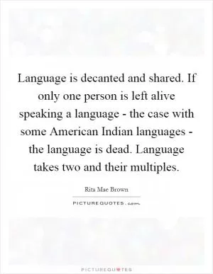 Language is decanted and shared. If only one person is left alive speaking a language - the case with some American Indian languages - the language is dead. Language takes two and their multiples Picture Quote #1