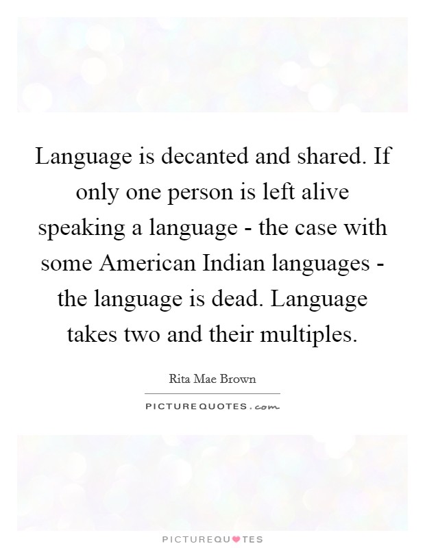 Language is decanted and shared. If only one person is left alive speaking a language - the case with some American Indian languages - the language is dead. Language takes two and their multiples Picture Quote #1