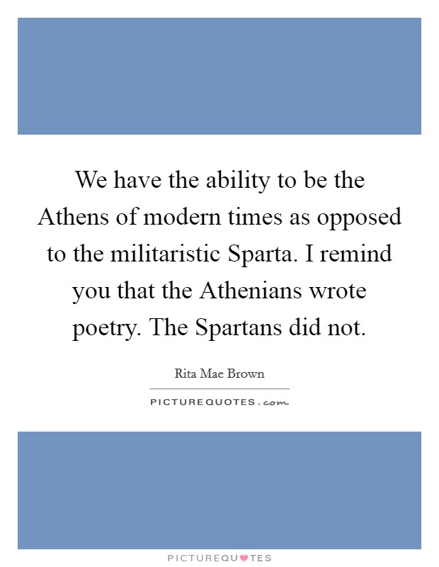 We have the ability to be the Athens of modern times as opposed to the militaristic Sparta. I remind you that the Athenians wrote poetry. The Spartans did not Picture Quote #1