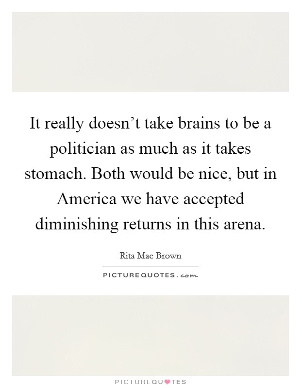 It really doesn't take brains to be a politician as much as it takes stomach. Both would be nice, but in America we have accepted diminishing returns in this arena Picture Quote #1