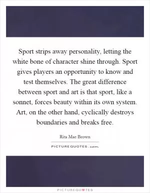 Sport strips away personality, letting the white bone of character shine through. Sport gives players an opportunity to know and test themselves. The great difference between sport and art is that sport, like a sonnet, forces beauty within its own system. Art, on the other hand, cyclically destroys boundaries and breaks free Picture Quote #1