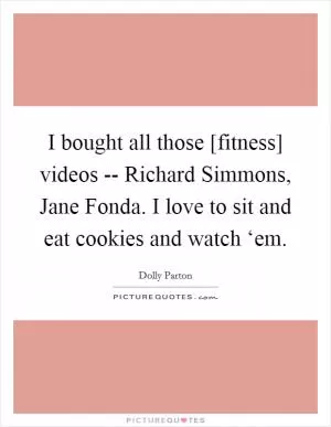 I bought all those [fitness] videos -- Richard Simmons, Jane Fonda. I love to sit and eat cookies and watch ‘em Picture Quote #1