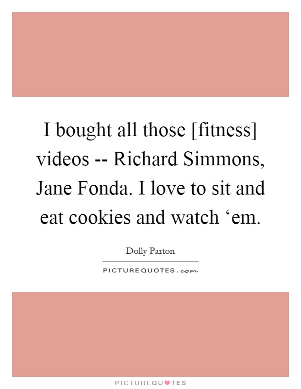 I bought all those [fitness] videos -- Richard Simmons, Jane Fonda. I love to sit and eat cookies and watch ‘em Picture Quote #1