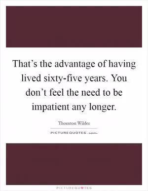 That’s the advantage of having lived sixty-five years. You don’t feel the need to be impatient any longer Picture Quote #1