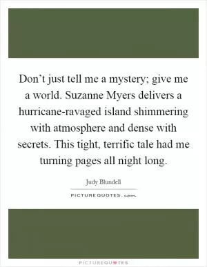 Don’t just tell me a mystery; give me a world. Suzanne Myers delivers a hurricane-ravaged island shimmering with atmosphere and dense with secrets. This tight, terrific tale had me turning pages all night long Picture Quote #1