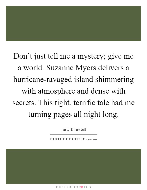 Don't just tell me a mystery; give me a world. Suzanne Myers delivers a hurricane-ravaged island shimmering with atmosphere and dense with secrets. This tight, terrific tale had me turning pages all night long Picture Quote #1