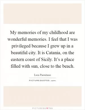 My memories of my childhood are wonderful memories. I feel that I was privileged because I grew up in a beautiful city. It is Catania, on the eastern coast of Sicily. It’s a place filled with sun, close to the beach Picture Quote #1