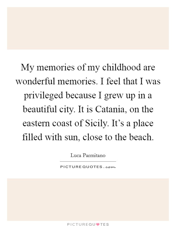 My memories of my childhood are wonderful memories. I feel that I was privileged because I grew up in a beautiful city. It is Catania, on the eastern coast of Sicily. It's a place filled with sun, close to the beach Picture Quote #1