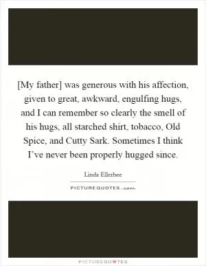 [My father] was generous with his affection, given to great, awkward, engulfing hugs, and I can remember so clearly the smell of his hugs, all starched shirt, tobacco, Old Spice, and Cutty Sark. Sometimes I think I’ve never been properly hugged since Picture Quote #1