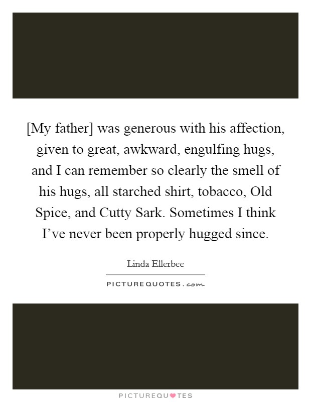 [My father] was generous with his affection, given to great, awkward, engulfing hugs, and I can remember so clearly the smell of his hugs, all starched shirt, tobacco, Old Spice, and Cutty Sark. Sometimes I think I've never been properly hugged since Picture Quote #1
