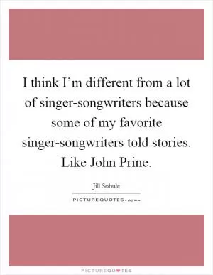 I think I’m different from a lot of singer-songwriters because some of my favorite singer-songwriters told stories. Like John Prine Picture Quote #1