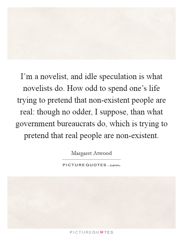 I'm a novelist, and idle speculation is what novelists do. How odd to spend one's life trying to pretend that non-existent people are real: though no odder, I suppose, than what government bureaucrats do, which is trying to pretend that real people are non-existent Picture Quote #1