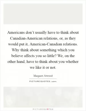 Americans don’t usually have to think about Canadian-American relations, or, as they would put it, American-Canadian relations. Why think about something which you believe affects you so little? We, on the other hand, have to think about you whether we like it or not Picture Quote #1