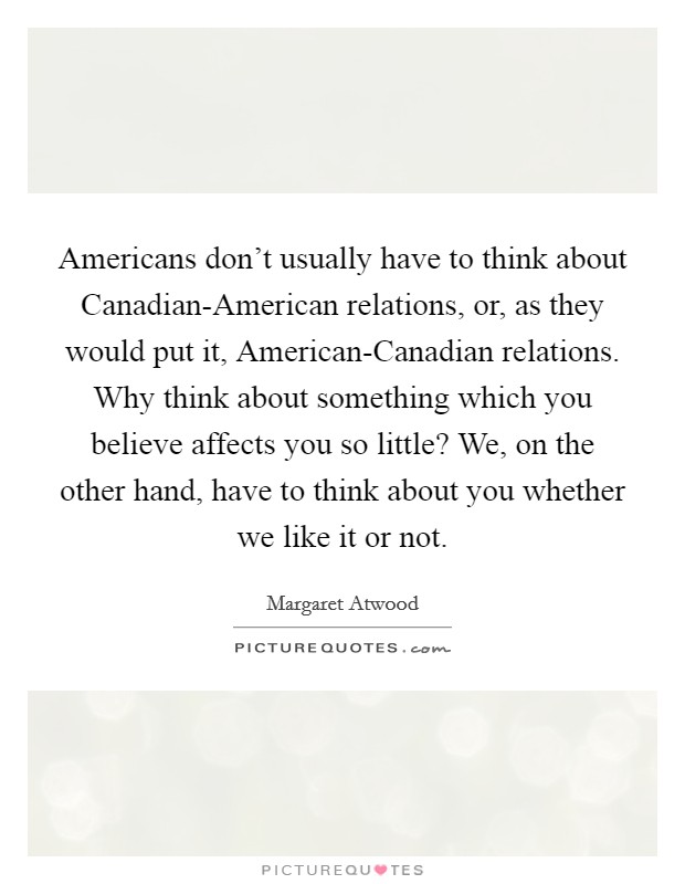 Americans don't usually have to think about Canadian-American relations, or, as they would put it, American-Canadian relations. Why think about something which you believe affects you so little? We, on the other hand, have to think about you whether we like it or not Picture Quote #1