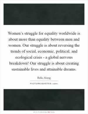 Women’s struggle for equality worldwide is about more than equality between men and women. Our struggle is about reversing the trends of social, economic, political, and ecological crisis - a global nervous breakdown! Our struggle is about creating sustainable lives and attainable dreams Picture Quote #1