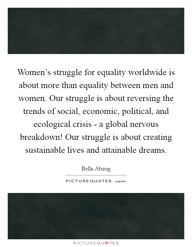 Women's struggle for equality worldwide is about more than equality between men and women. Our struggle is about reversing the trends of social, economic, political, and ecological crisis - a global nervous breakdown! Our struggle is about creating sustainable lives and attainable dreams Picture Quote #1