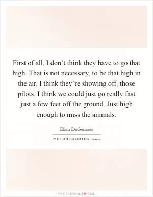 First of all, I don’t think they have to go that high. That is not necessary, to be that high in the air. I think they’re showing off, those pilots. I think we could just go really fast just a few feet off the ground. Just high enough to miss the animals Picture Quote #1
