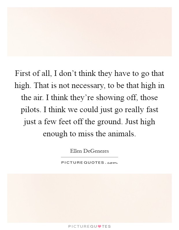 First of all, I don't think they have to go that high. That is not necessary, to be that high in the air. I think they're showing off, those pilots. I think we could just go really fast just a few feet off the ground. Just high enough to miss the animals Picture Quote #1