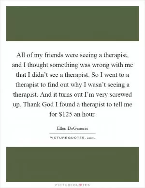 All of my friends were seeing a therapist, and I thought something was wrong with me that I didn’t see a therapist. So I went to a therapist to find out why I wasn’t seeing a therapist. And it turns out I’m very screwed up. Thank God I found a therapist to tell me for $125 an hour Picture Quote #1