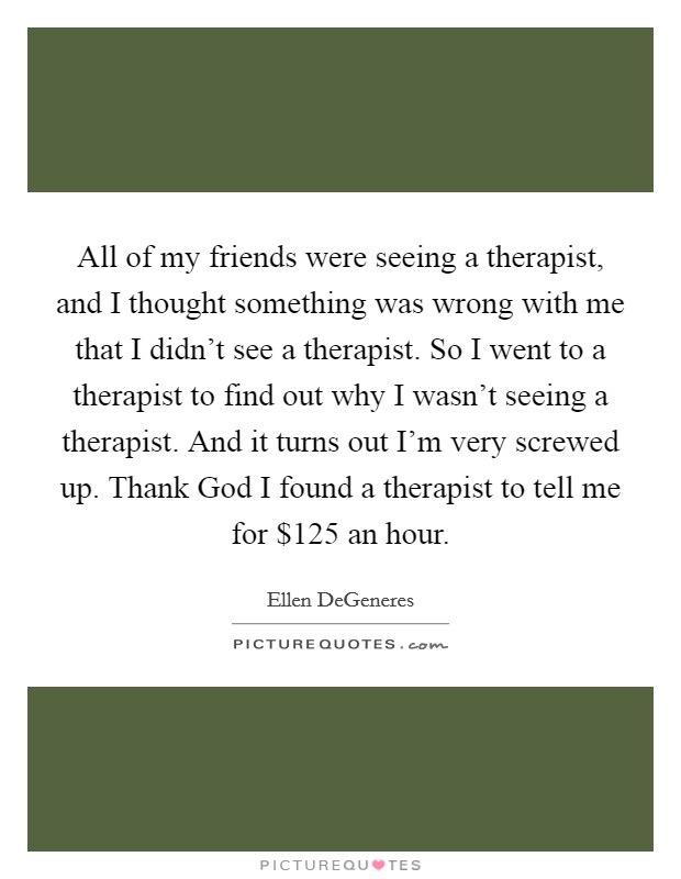 All of my friends were seeing a therapist, and I thought something was wrong with me that I didn't see a therapist. So I went to a therapist to find out why I wasn't seeing a therapist. And it turns out I'm very screwed up. Thank God I found a therapist to tell me for $125 an hour Picture Quote #1