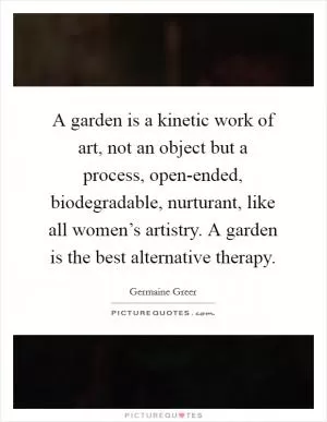 A garden is a kinetic work of art, not an object but a process, open-ended, biodegradable, nurturant, like all women’s artistry. A garden is the best alternative therapy Picture Quote #1
