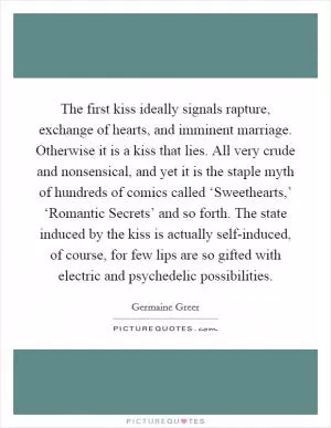 The first kiss ideally signals rapture, exchange of hearts, and imminent marriage. Otherwise it is a kiss that lies. All very crude and nonsensical, and yet it is the staple myth of hundreds of comics called ‘Sweethearts,’ ‘Romantic Secrets’ and so forth. The state induced by the kiss is actually self-induced, of course, for few lips are so gifted with electric and psychedelic possibilities Picture Quote #1