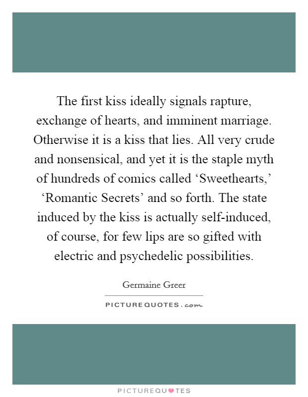 The first kiss ideally signals rapture, exchange of hearts, and imminent marriage. Otherwise it is a kiss that lies. All very crude and nonsensical, and yet it is the staple myth of hundreds of comics called ‘Sweethearts,' ‘Romantic Secrets' and so forth. The state induced by the kiss is actually self-induced, of course, for few lips are so gifted with electric and psychedelic possibilities Picture Quote #1