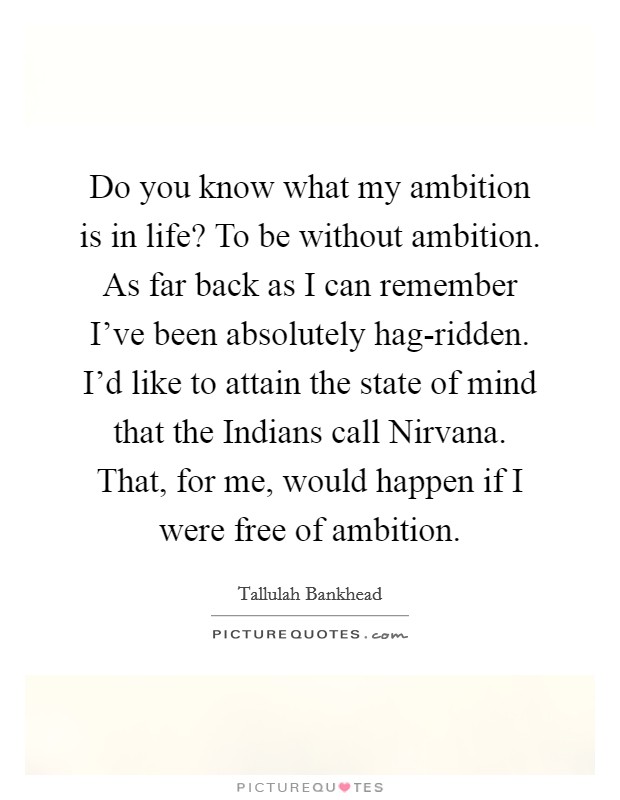 Do you know what my ambition is in life? To be without ambition. As far back as I can remember I've been absolutely hag-ridden. I'd like to attain the state of mind that the Indians call Nirvana. That, for me, would happen if I were free of ambition Picture Quote #1