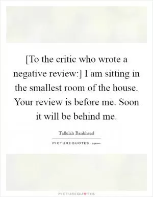 [To the critic who wrote a negative review:] I am sitting in the smallest room of the house. Your review is before me. Soon it will be behind me Picture Quote #1