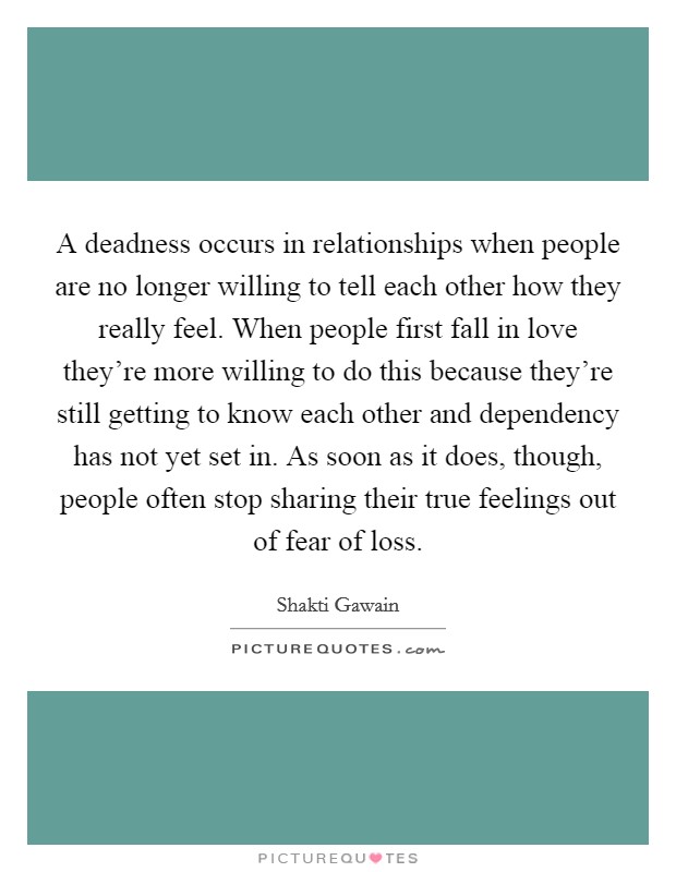 A deadness occurs in relationships when people are no longer willing to tell each other how they really feel. When people first fall in love they're more willing to do this because they're still getting to know each other and dependency has not yet set in. As soon as it does, though, people often stop sharing their true feelings out of fear of loss Picture Quote #1