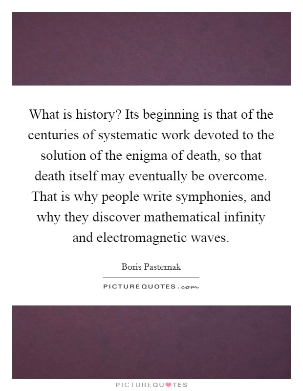 What is history? Its beginning is that of the centuries of systematic work devoted to the solution of the enigma of death, so that death itself may eventually be overcome. That is why people write symphonies, and why they discover mathematical infinity and electromagnetic waves Picture Quote #1