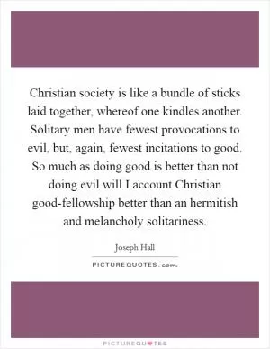 Christian society is like a bundle of sticks laid together, whereof one kindles another. Solitary men have fewest provocations to evil, but, again, fewest incitations to good. So much as doing good is better than not doing evil will I account Christian good-fellowship better than an hermitish and melancholy solitariness Picture Quote #1