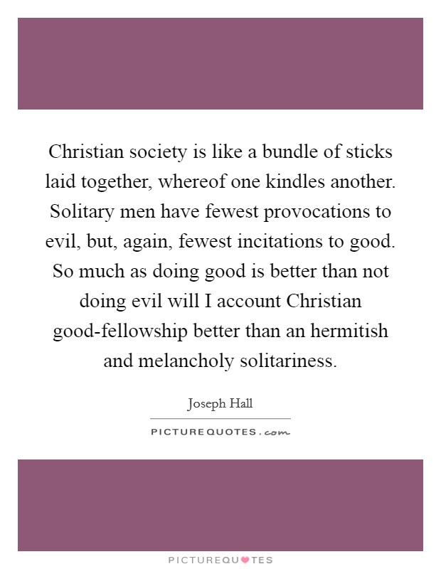 Christian society is like a bundle of sticks laid together, whereof one kindles another. Solitary men have fewest provocations to evil, but, again, fewest incitations to good. So much as doing good is better than not doing evil will I account Christian good-fellowship better than an hermitish and melancholy solitariness Picture Quote #1