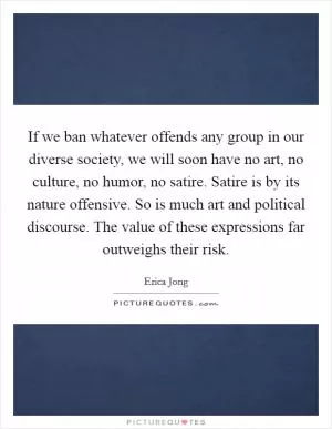 If we ban whatever offends any group in our diverse society, we will soon have no art, no culture, no humor, no satire. Satire is by its nature offensive. So is much art and political discourse. The value of these expressions far outweighs their risk Picture Quote #1