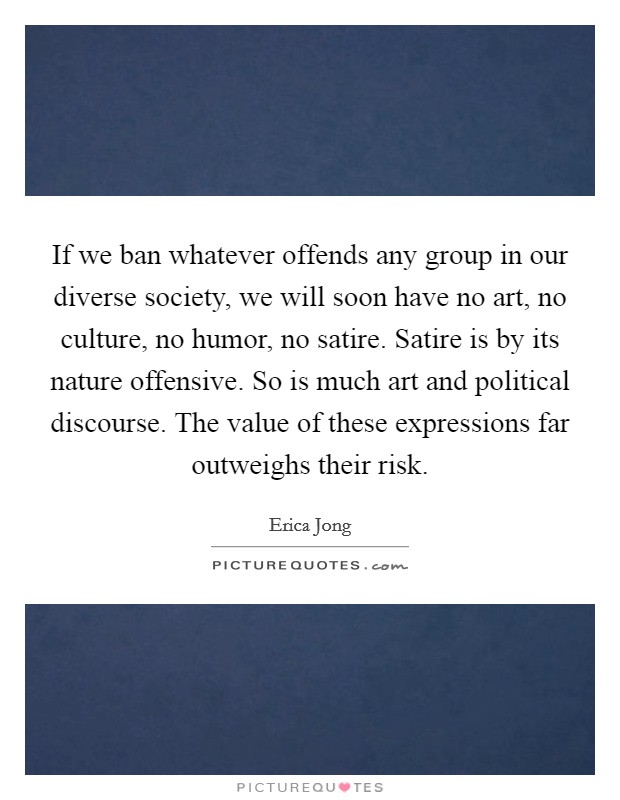 If we ban whatever offends any group in our diverse society, we will soon have no art, no culture, no humor, no satire. Satire is by its nature offensive. So is much art and political discourse. The value of these expressions far outweighs their risk Picture Quote #1