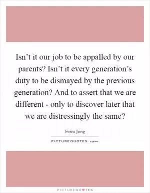 Isn’t it our job to be appalled by our parents? Isn’t it every generation’s duty to be dismayed by the previous generation? And to assert that we are different - only to discover later that we are distressingly the same? Picture Quote #1
